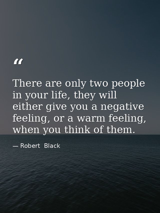 There are only two people in your life, they will either give you a negative feeling, or a warm feeling, when you think  — Robert  Black