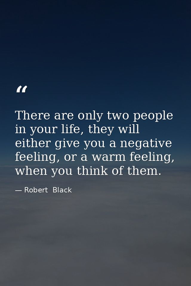 There are only two people in your life, they will either give you a negative feeling, or a warm feeling, when you think  — Robert  Black