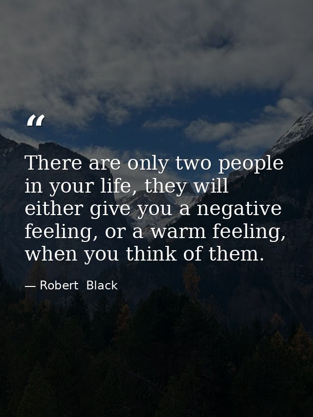There are only two people in your life, they will either give you a negative feeling, or a warm feeling, when you think  — Robert  Black