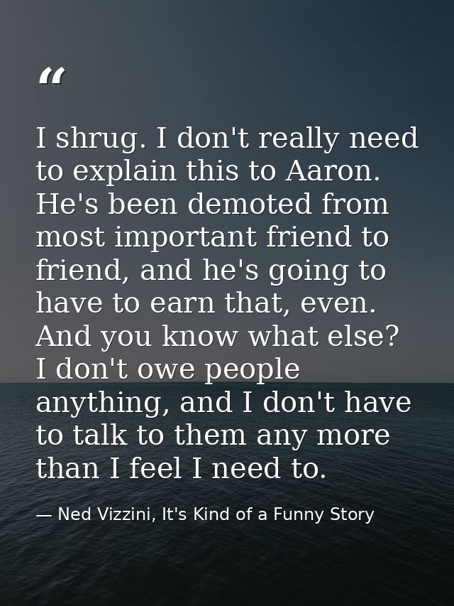 I shrug. I don't really need to explain this to Aaron. He's been demoted from most important friend to friend, and he's  — Ned Vizzini, It's Kind of a Funny Story