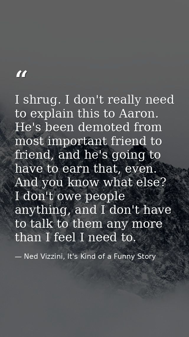 I shrug. I don't really need to explain this to Aaron. He's been demoted from most important friend to friend, and he's  — Ned Vizzini, It's Kind of a Funny Story