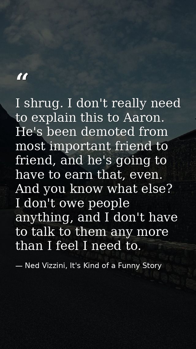 I shrug. I don't really need to explain this to Aaron. He's been demoted from most important friend to friend, and he's  — Ned Vizzini, It's Kind of a Funny Story
