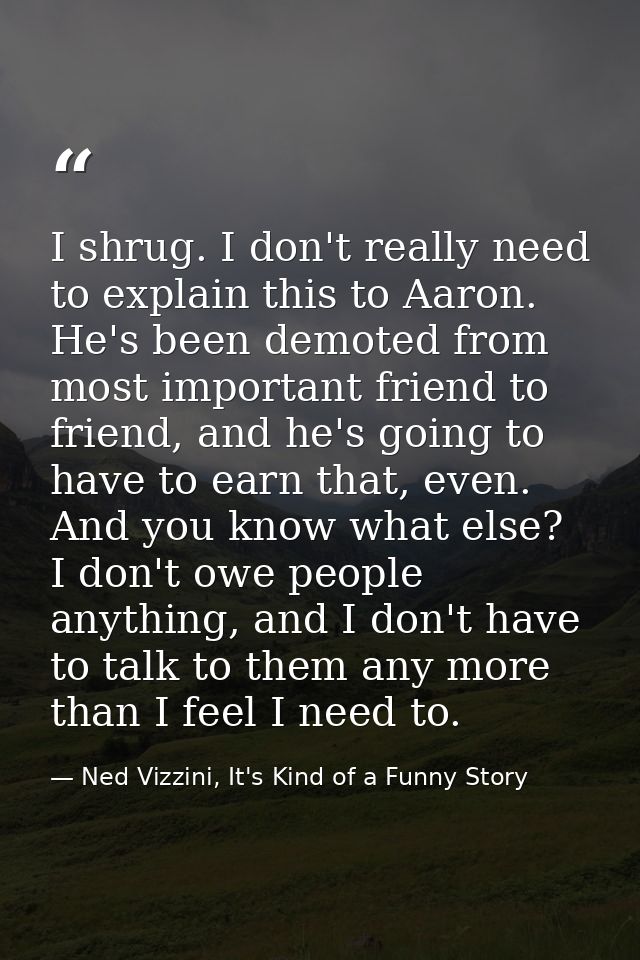 I shrug. I don't really need to explain this to Aaron. He's been demoted from most important friend to friend, and he's  — Ned Vizzini, It's Kind of a Funny Story