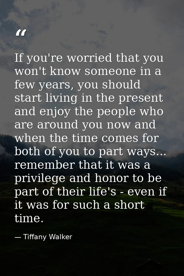If you're worried that you won't know someone in a few years, you should start living in the present and enjoy the peopl — Tiffany Walker