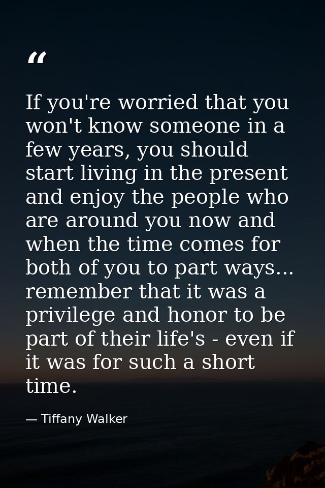 If you're worried that you won't know someone in a few years, you should start living in the present and enjoy the peopl — Tiffany Walker