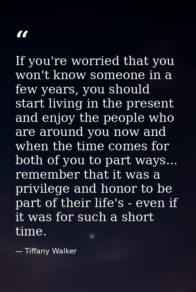 If you're worried that you won't know someone in a few years, you should start living in the present and enjoy the peopl — Tiffany Walker