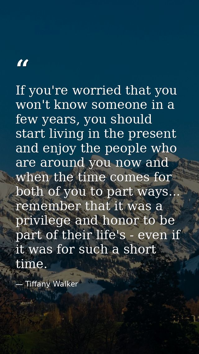 If you're worried that you won't know someone in a few years, you should start living in the present and enjoy the peopl — Tiffany Walker