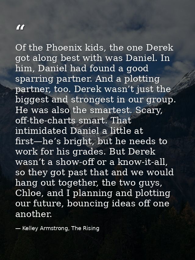 Of the Phoenix kids, the one Derek got along best with was Daniel. In him, Daniel had found a good sparring partner. And — Kelley Armstrong, The Rising