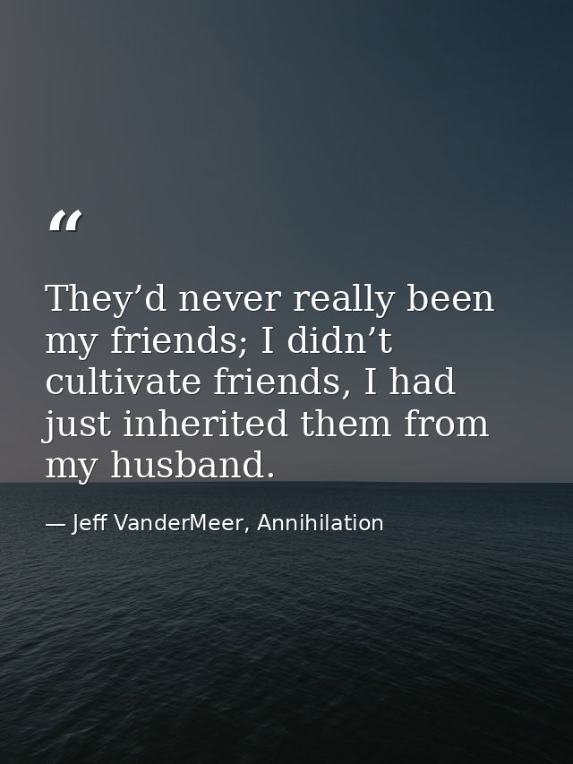 They’d never really been my friends; I didn’t cultivate friends, I had just inherited them from my husband. — Jeff VanderMeer, Annihilation