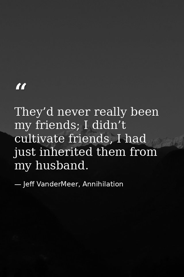 They’d never really been my friends; I didn’t cultivate friends, I had just inherited them from my husband. — Jeff VanderMeer, Annihilation
