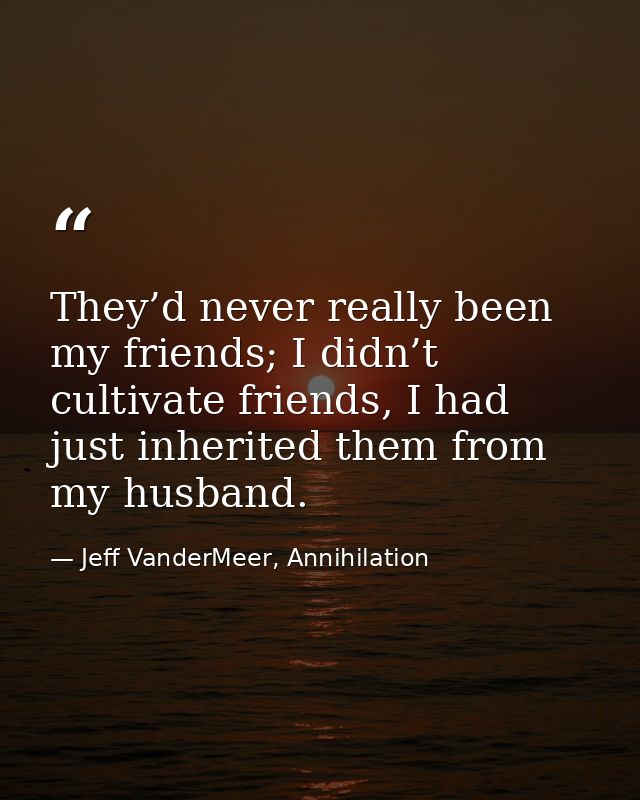 They’d never really been my friends; I didn’t cultivate friends, I had just inherited them from my husband. — Jeff VanderMeer, Annihilation