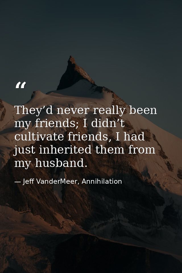 They’d never really been my friends; I didn’t cultivate friends, I had just inherited them from my husband. — Jeff VanderMeer, Annihilation