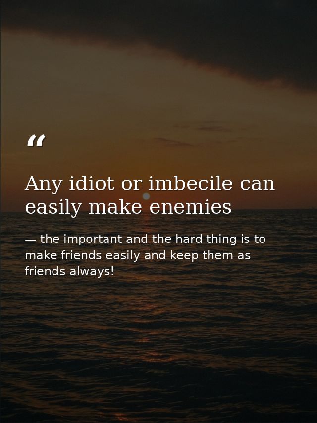 Any idiot or imbecile can easily make enemies — the important and the hard thing is to make friends easily and keep them as friends always!