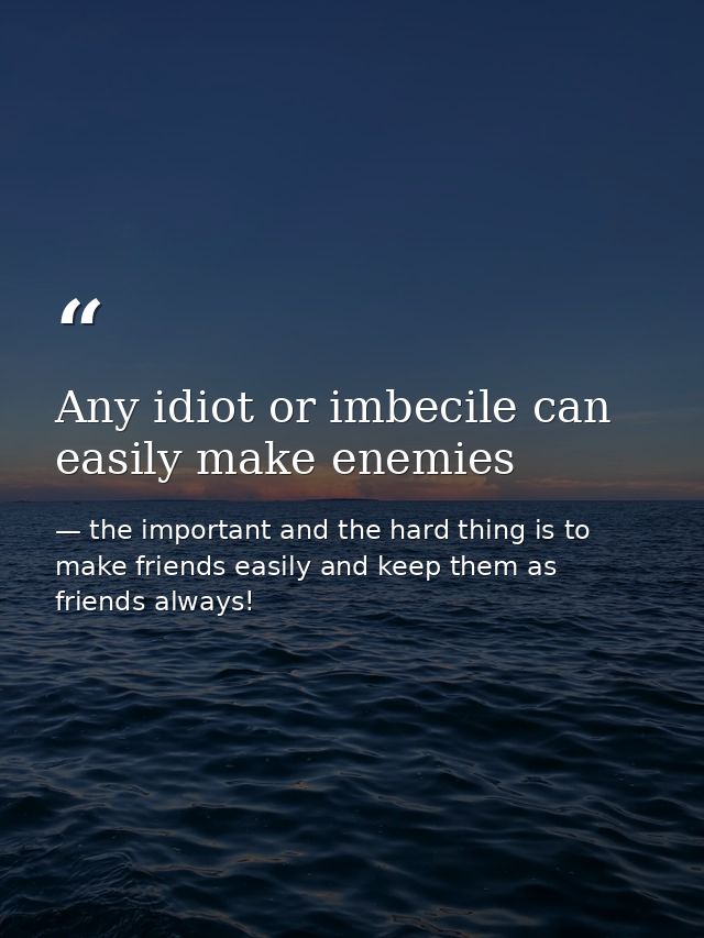 Any idiot or imbecile can easily make enemies — the important and the hard thing is to make friends easily and keep them as friends always!