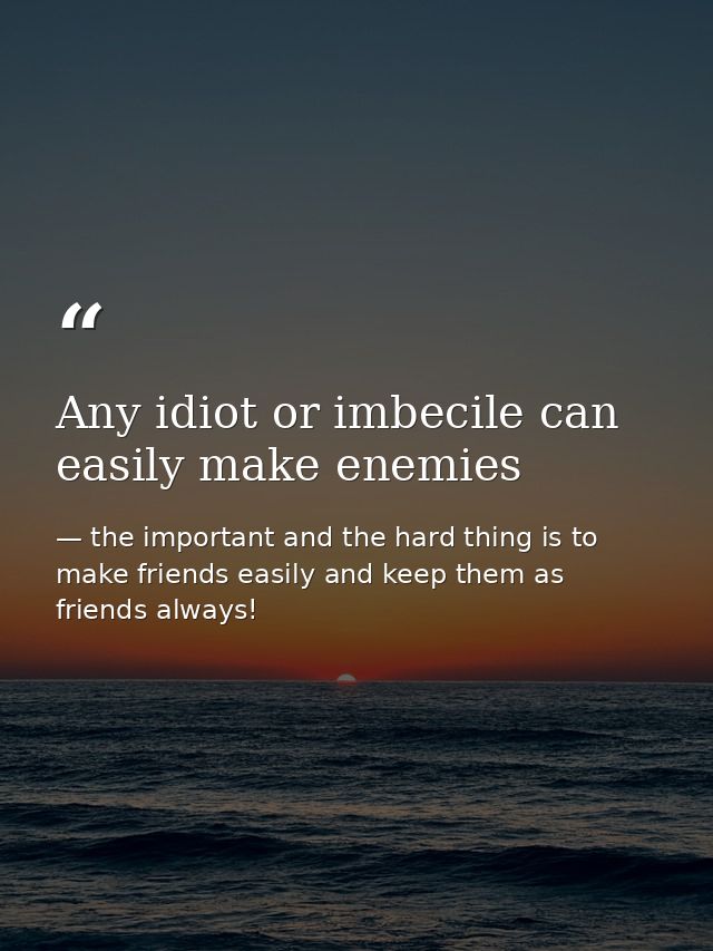 Any idiot or imbecile can easily make enemies — the important and the hard thing is to make friends easily and keep them as friends always!