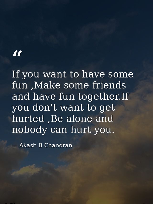 If you want to have some fun ,Make some friends and have fun together.If you don't want to get hurted ,Be alone and nobo — Akash B Chandran