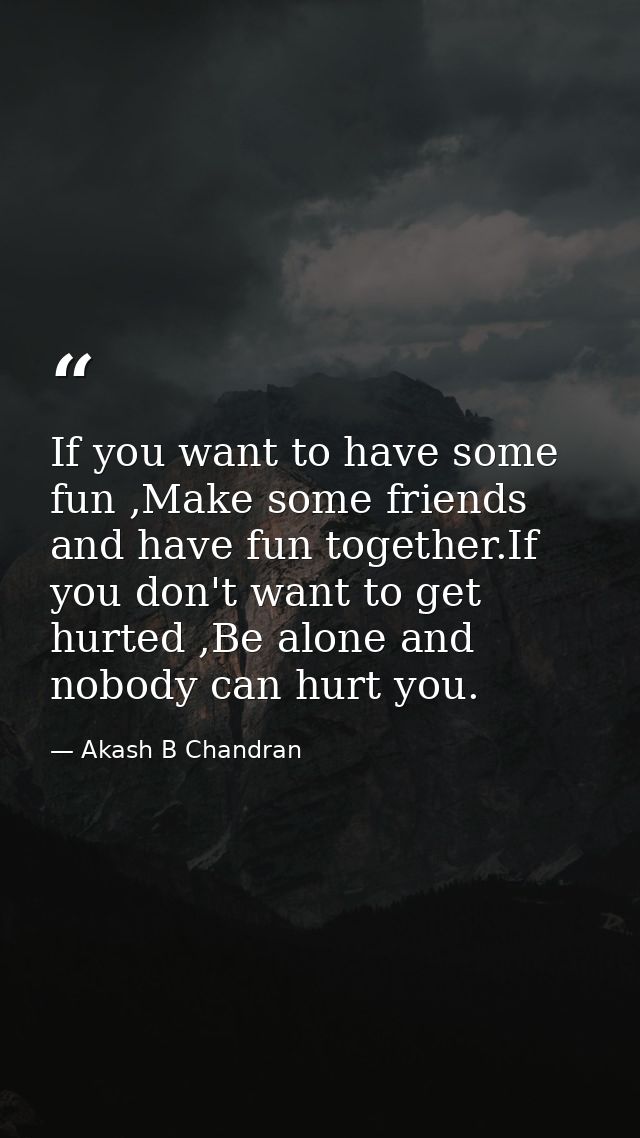 If you want to have some fun ,Make some friends and have fun together.If you don't want to get hurted ,Be alone and nobo — Akash B Chandran