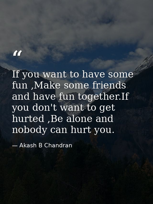If you want to have some fun ,Make some friends and have fun together.If you don't want to get hurted ,Be alone and nobo — Akash B Chandran