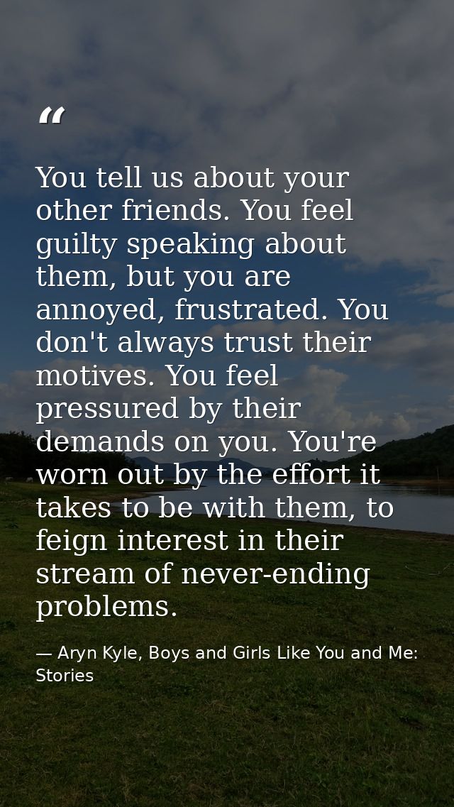 You tell us about your other friends. You feel guilty speaking about them, but you are annoyed, frustrated. You don't al — Aryn Kyle, Boys and Girls Like You and Me: Stories