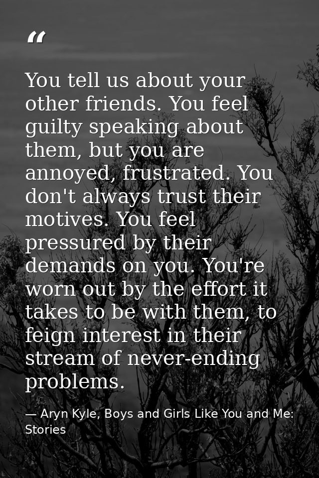 You tell us about your other friends. You feel guilty speaking about them, but you are annoyed, frustrated. You don't al — Aryn Kyle, Boys and Girls Like You and Me: Stories
