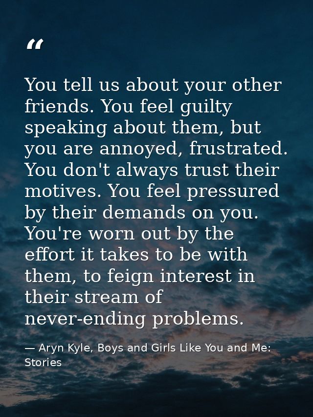You tell us about your other friends. You feel guilty speaking about them, but you are annoyed, frustrated. You don't al — Aryn Kyle, Boys and Girls Like You and Me: Stories