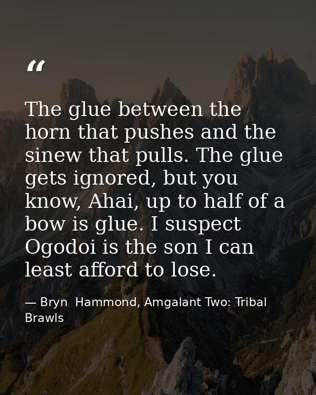 The glue between the horn that pushes and the sinew that pulls. The glue gets ignored, but you know, Ahai, up to half of — Bryn  Hammond, Amgalant Two: Tribal Brawls