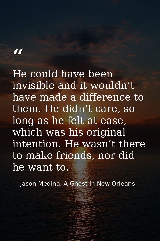 He could have been invisible and it wouldn’t have made a difference to them. He didn’t care, so long as he felt at ease, — Jason Medina, A Ghost In New Orleans