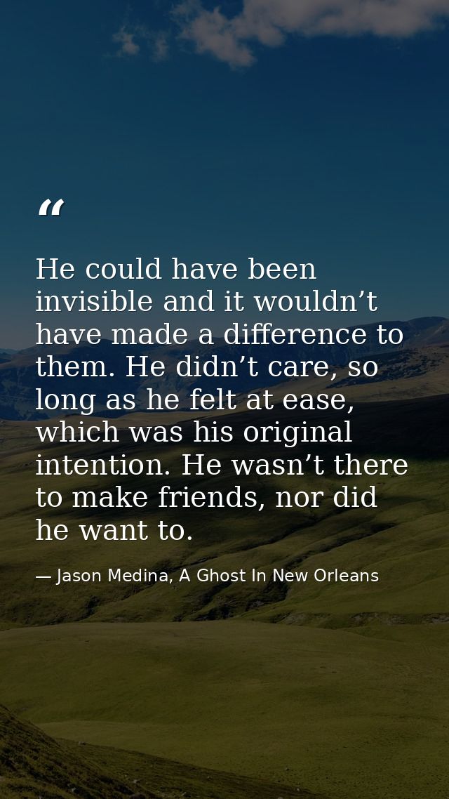He could have been invisible and it wouldn’t have made a difference to them. He didn’t care, so long as he felt at ease, — Jason Medina, A Ghost In New Orleans
