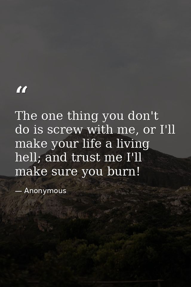 The one thing you don't do is screw with me, or I'll make your life a living hell; and trust me I'll make sure you burn! — Anonymous