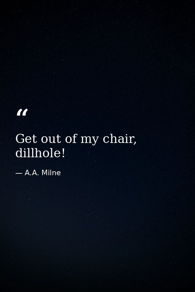Get out of my chair, dillhole! — A.A. Milne