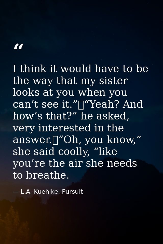 I think it would have to be the way that my sister looks at you when you can’t see it.”	“Yeah? And how’s that?” he asked — L.A. Kuehlke, Pursuit