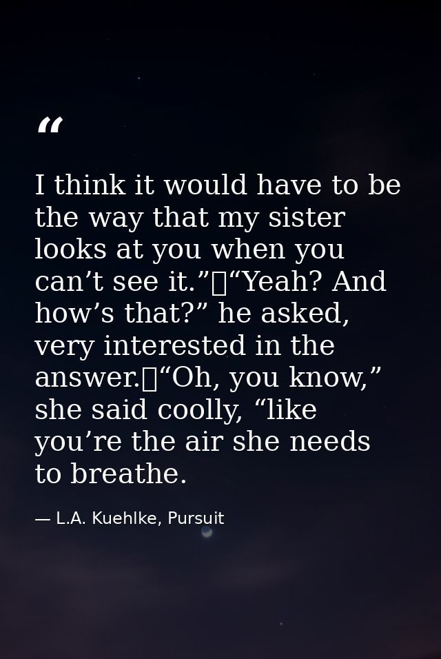 I think it would have to be the way that my sister looks at you when you can’t see it.”	“Yeah? And how’s that?” he asked — L.A. Kuehlke, Pursuit