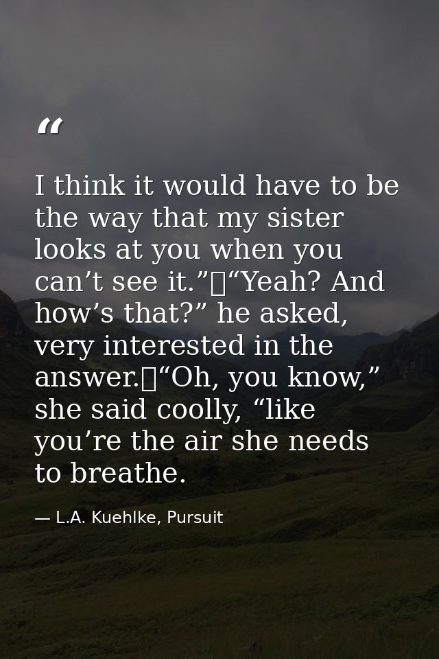 I think it would have to be the way that my sister looks at you when you can’t see it.”	“Yeah? And how’s that?” he asked — L.A. Kuehlke, Pursuit