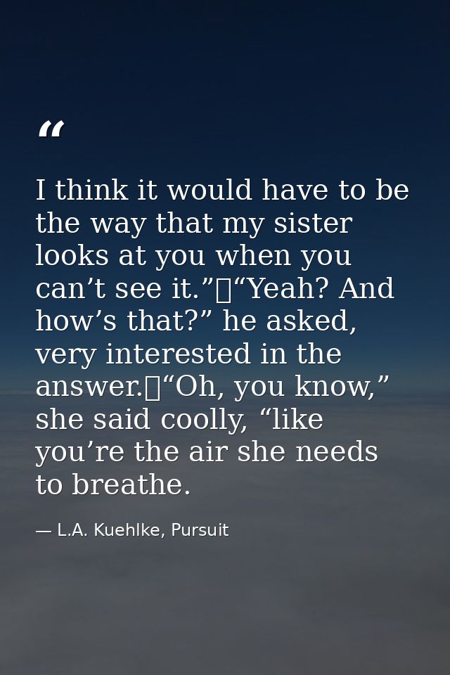 I think it would have to be the way that my sister looks at you when you can’t see it.”	“Yeah? And how’s that?” he asked — L.A. Kuehlke, Pursuit