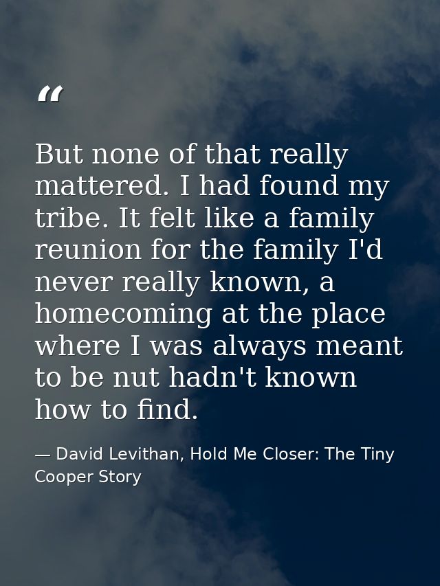 But none of that really mattered. I had found my tribe. It felt like a family reunion for the family I'd never really kn — David Levithan, Hold Me Closer: The Tiny Cooper Story
