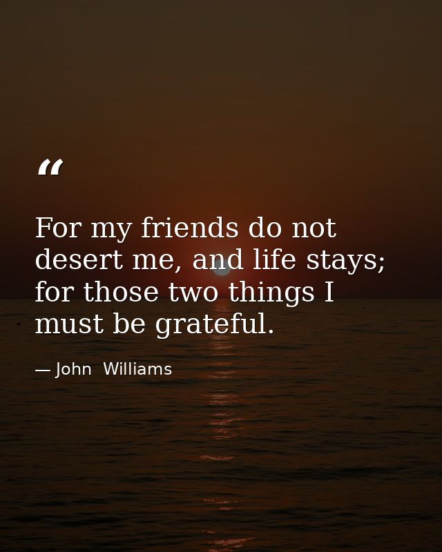 For my friends do not desert me, and life stays; for those two things I must be grateful. — John  Williams