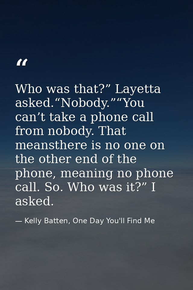 Who was that?” Layetta asked.“Nobody.”“You can’t take a phone call from nobody. That meansthere is no one on the other e — Kelly Batten, One Day You'll Find Me
