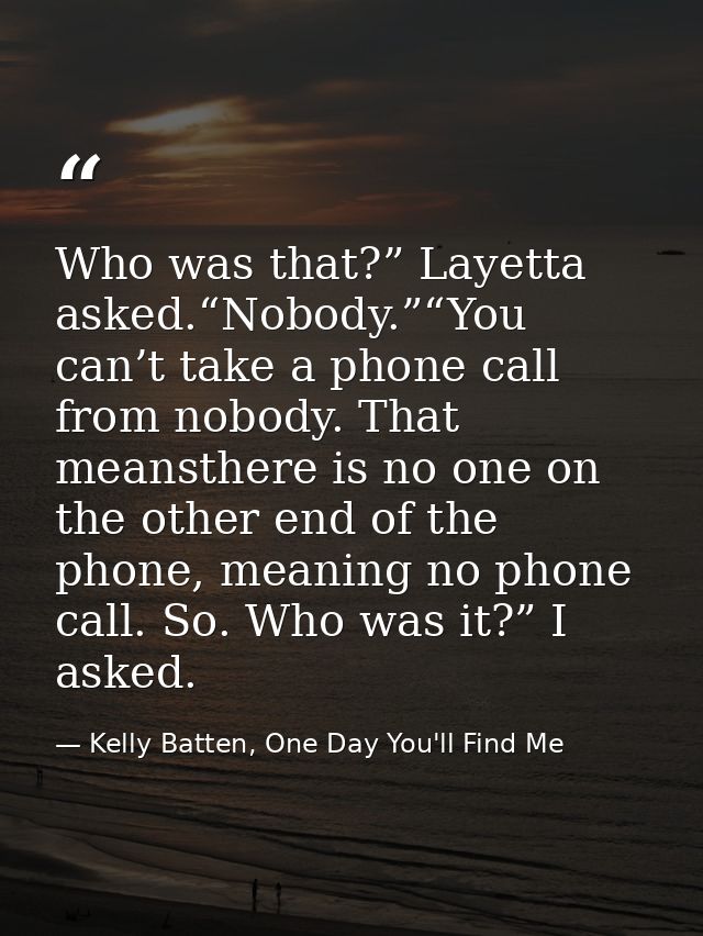 Who was that?” Layetta asked.“Nobody.”“You can’t take a phone call from nobody. That meansthere is no one on the other e — Kelly Batten, One Day You'll Find Me