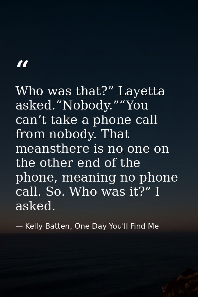 Who was that?” Layetta asked.“Nobody.”“You can’t take a phone call from nobody. That meansthere is no one on the other e — Kelly Batten, One Day You'll Find Me