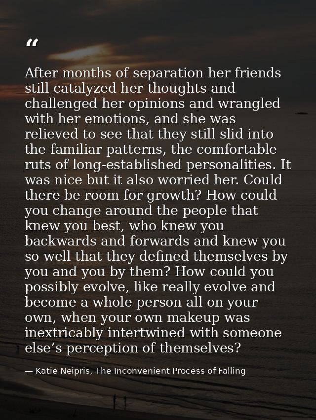 After months of separation her friends still catalyzed her thoughts and challenged her opinions and wrangled with her em — Katie Neipris, The Inconvenient Process of Falling