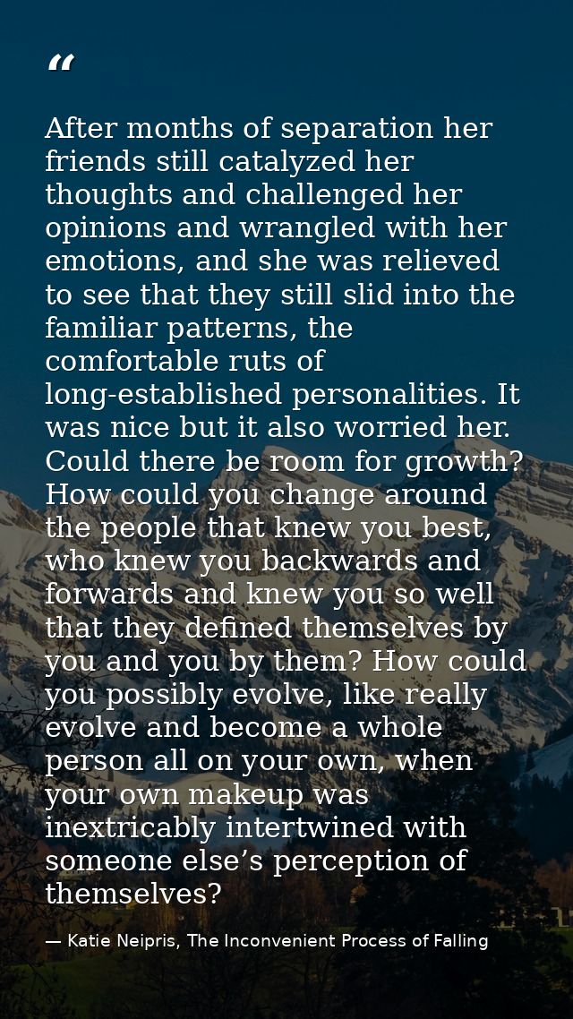 After months of separation her friends still catalyzed her thoughts and challenged her opinions and wrangled with her em — Katie Neipris, The Inconvenient Process of Falling