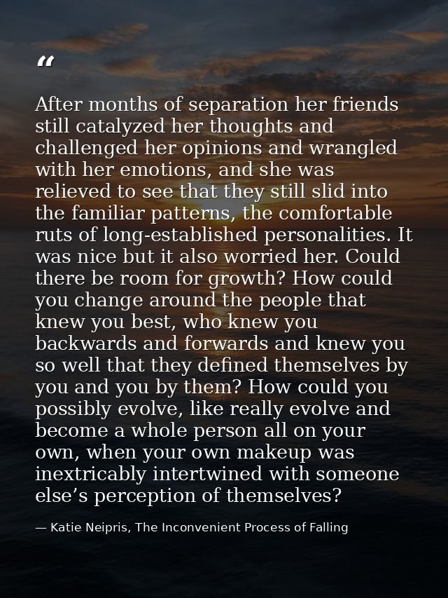 After months of separation her friends still catalyzed her thoughts and challenged her opinions and wrangled with her em — Katie Neipris, The Inconvenient Process of Falling