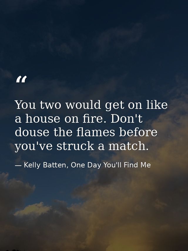 You two would get on like a house on fire. Don't douse the flames before you've struck a match. — Kelly Batten, One Day You'll Find Me