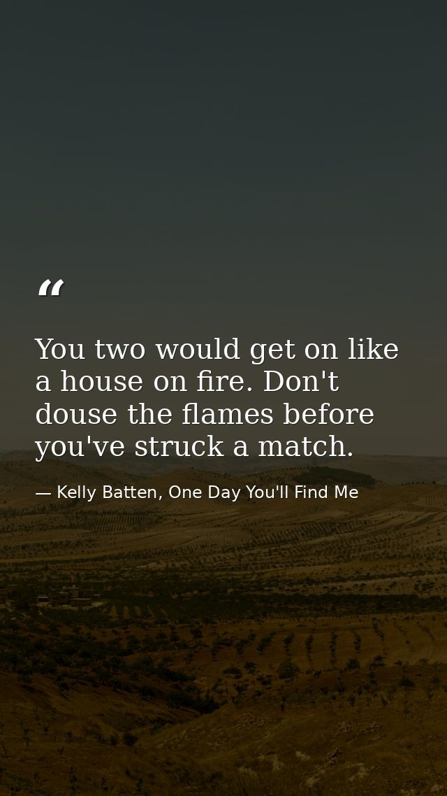 You two would get on like a house on fire. Don't douse the flames before you've struck a match. — Kelly Batten, One Day You'll Find Me