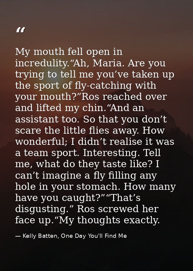 My mouth fell open in incredulity.“Ah, Maria. Are you trying to tell me you’ve taken up the sport of fly-catching with y — Kelly Batten, One Day You'll Find Me