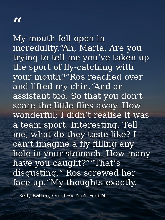 My mouth fell open in incredulity.“Ah, Maria. Are you trying to tell me you’ve taken up the sport of fly-catching with y — Kelly Batten, One Day You'll Find Me