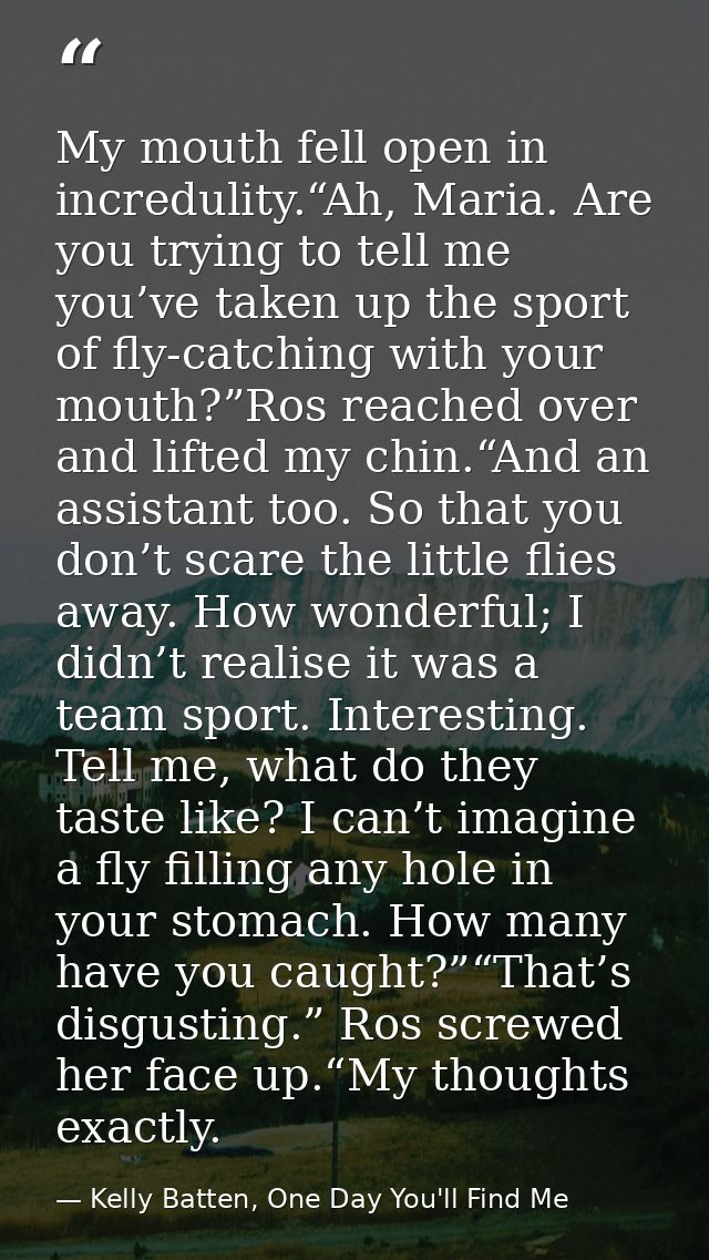 My mouth fell open in incredulity.“Ah, Maria. Are you trying to tell me you’ve taken up the sport of fly-catching with y — Kelly Batten, One Day You'll Find Me