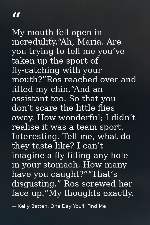 My mouth fell open in incredulity.“Ah, Maria. Are you trying to tell me you’ve taken up the sport of fly-catching with y — Kelly Batten, One Day You'll Find Me
