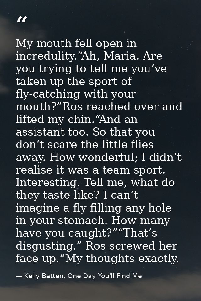 My mouth fell open in incredulity.“Ah, Maria. Are you trying to tell me you’ve taken up the sport of fly-catching with y — Kelly Batten, One Day You'll Find Me