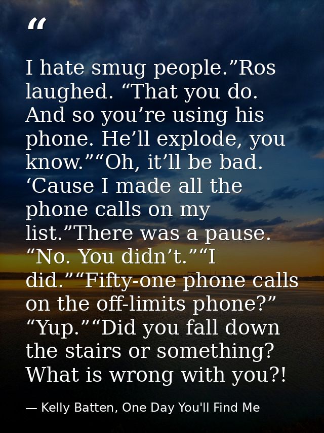 I hate smug people.”Ros laughed. “That you do. And so you’re using his phone. He’ll explode, you know.”“Oh, it’ll be bad — Kelly Batten, One Day You'll Find Me